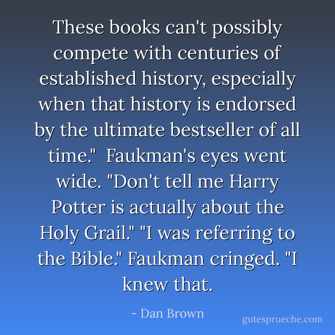 These books can't possibly compete with centuries of established history, especially when that history is endorsed by the ultimate bestseller of all time." <br />Faukman's eyes went wide. "Don't tell me Harry Potter is actually about the Holy Grail."<br />"I was referring to the Bible."<br />Faukman cringed. "I knew that. - Dan Brown