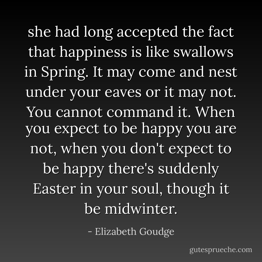 she had long accepted the fact<br />that happiness is like swallows in<br />Spring. It may come and nest under<br />your eaves or it may not. You cannot<br />command it. When you expect to be<br />happy you are not, when you don't<br />expect to be happy there's suddenly<br />Easter in your soul, though it be<br />midwinter. - Elizabeth Goudge