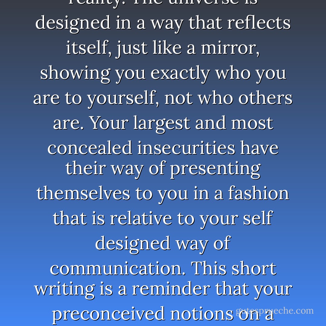 Often, people build stories in their mind which have no basis in the contours of reality. Those which build these images, are building such images which are based on their relatively limited sense of understanding about the particular subject or person. This is a "fill in the blank" reality, which often manifests itself into the hearts and the minds of those who have a "fill in the blank" mindset, not the person with the here said reality.<br />The universe is designed in a way that reflects itself, just like a mirror, showing you exactly who you are to yourself, not who others are. Your largest and most concealed insecurities have their way of presenting themselves to you in a fashion that is relative to your self designed way of communication.<br />This short writing is a reminder that your preconceived notions on a particular subject or person, are a construct of your inner mind and emotional-relational well being and not of others. This is one of the largest fundamental truths in which you must have large insight to carefully watch who and what you massacre with your personal thoughts.<br />Having a keen sense of control on this subject will lead you to enlightenment in many platforms of life. - Will Barnes
