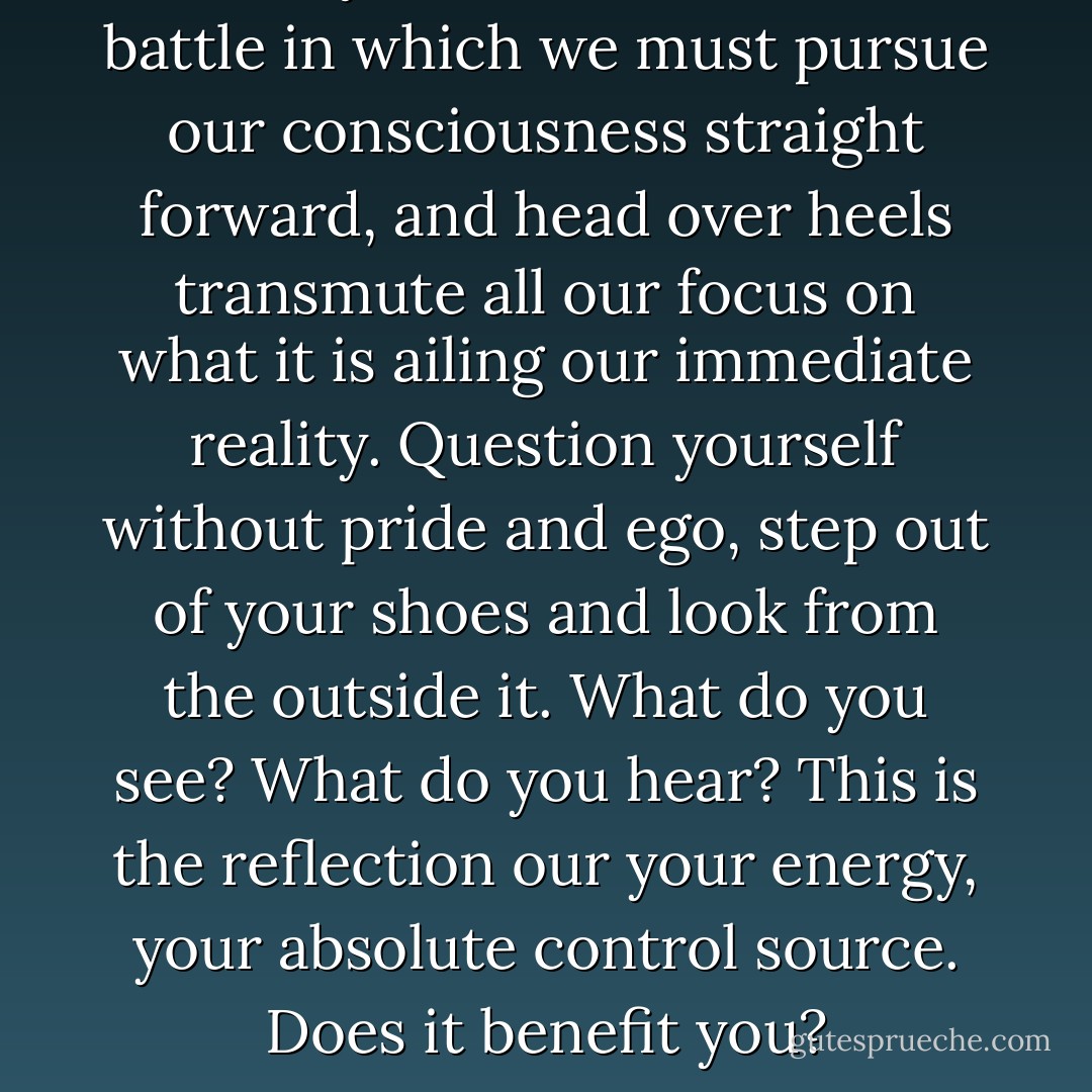 Mastery of self is the endless battle in which we must pursue our consciousness straight forward, and head over heels transmute all our focus on what it is ailing our immediate reality. Question yourself without pride and ego, step out of your shoes and look from the outside it. What do you see? What do you hear? This is the reflection our your energy, your absolute control source. Does it benefit you? - Will Barnes