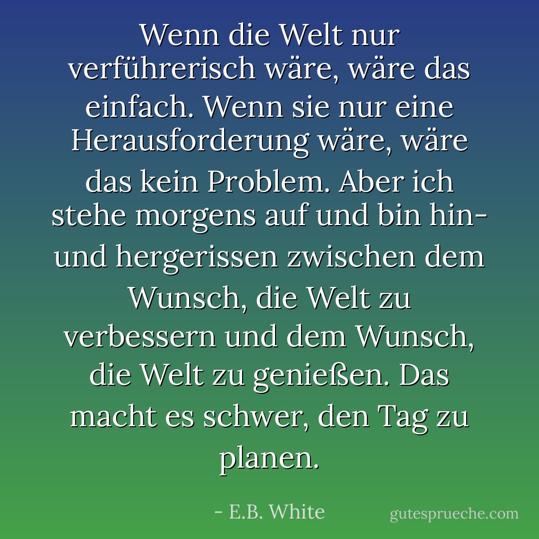 Wenn die Welt nur verführerisch wäre, wäre das einfach. Wenn sie nur eine Herausforderung wäre, wäre das kein Problem. Aber ich stehe morgens auf und bin hin- und hergerissen zwischen dem Wunsch, die Welt zu verbessern und dem Wunsch, die Welt zu genießen. Das macht es schwer, den Tag zu planen. - E.B. White<