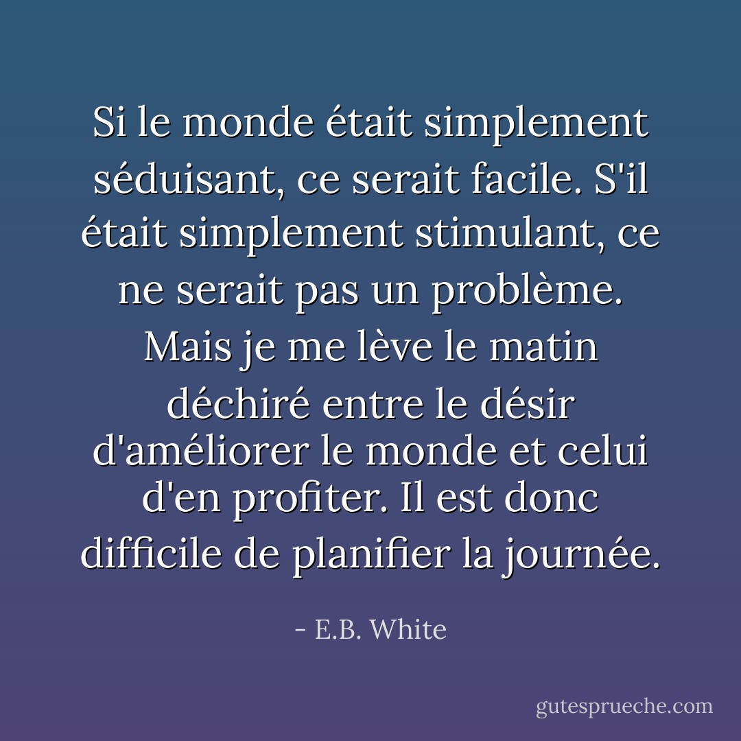 Si le monde était simplement séduisant, ce serait facile. S'il était simplement stimulant, ce ne serait pas un problème. Mais je me lève le matin déchiré entre le désir d'améliorer le monde et celui d'en profiter. Il est donc difficile de planifier la journée. - E.B. White