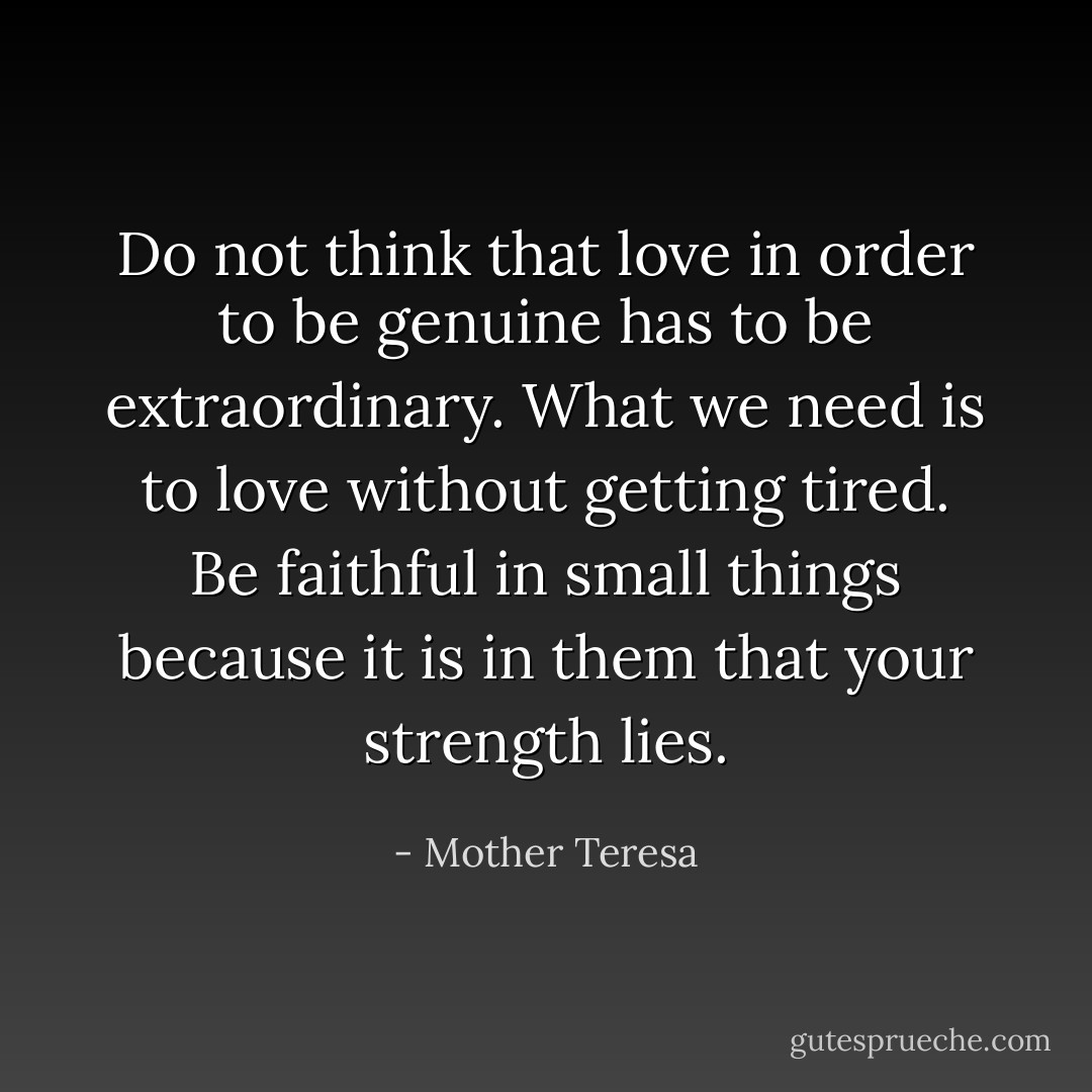 Do not think that love in order to be genuine has to be extraordinary. What we need is to love without getting tired. Be faithful in small things because it is in them that your strength lies. - Mother Teresa