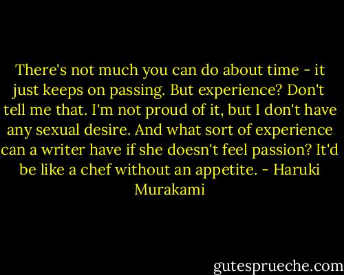 There's not much you can do about time - it just keeps on passing. But experience? Don't tell me that. I'm not proud of it, but I don't have any sexual desire. And what sort of experience can a writer have if she doesn't feel passion? It'd be like a chef without an appetite. - Haruki Murakami