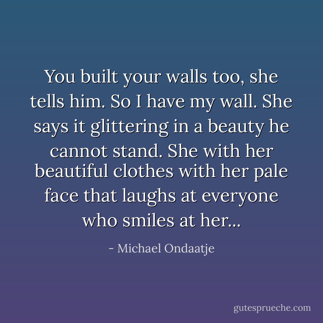 You built your walls too, she tells him. So I have my wall. She says it glittering in a beauty he cannot stand. She with her beautiful clothes with her pale face that laughs at everyone who smiles at her... - Michael Ondaatje
