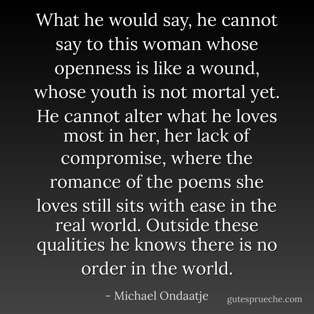 What he would say, he cannot say to this woman whose openness is like a wound, whose youth is not mortal yet. He cannot alter what he loves most in her, her lack of compromise, where the romance of the poems she loves still sits with ease in the real world. Outside these qualities he knows there is no order in the world. - Michael Ondaatje