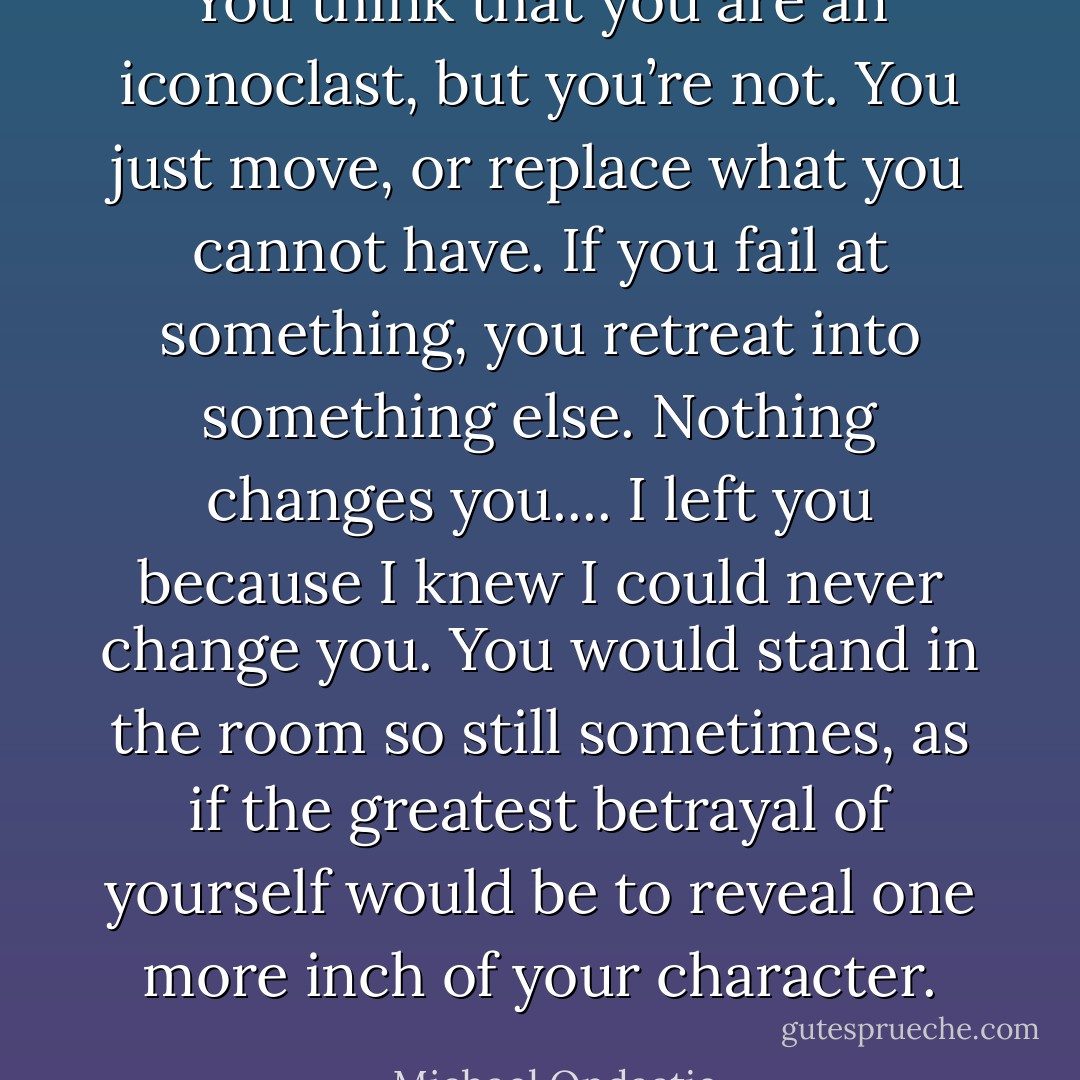 You think that you are an iconoclast, but you’re not. You just move, or replace what you cannot have. If you fail at something, you retreat into something else. Nothing changes you.... I left you because I knew I could never change you. You would stand in the room so still sometimes, as if the greatest betrayal of yourself would be to reveal one more inch of your character. - Michael Ondaatje