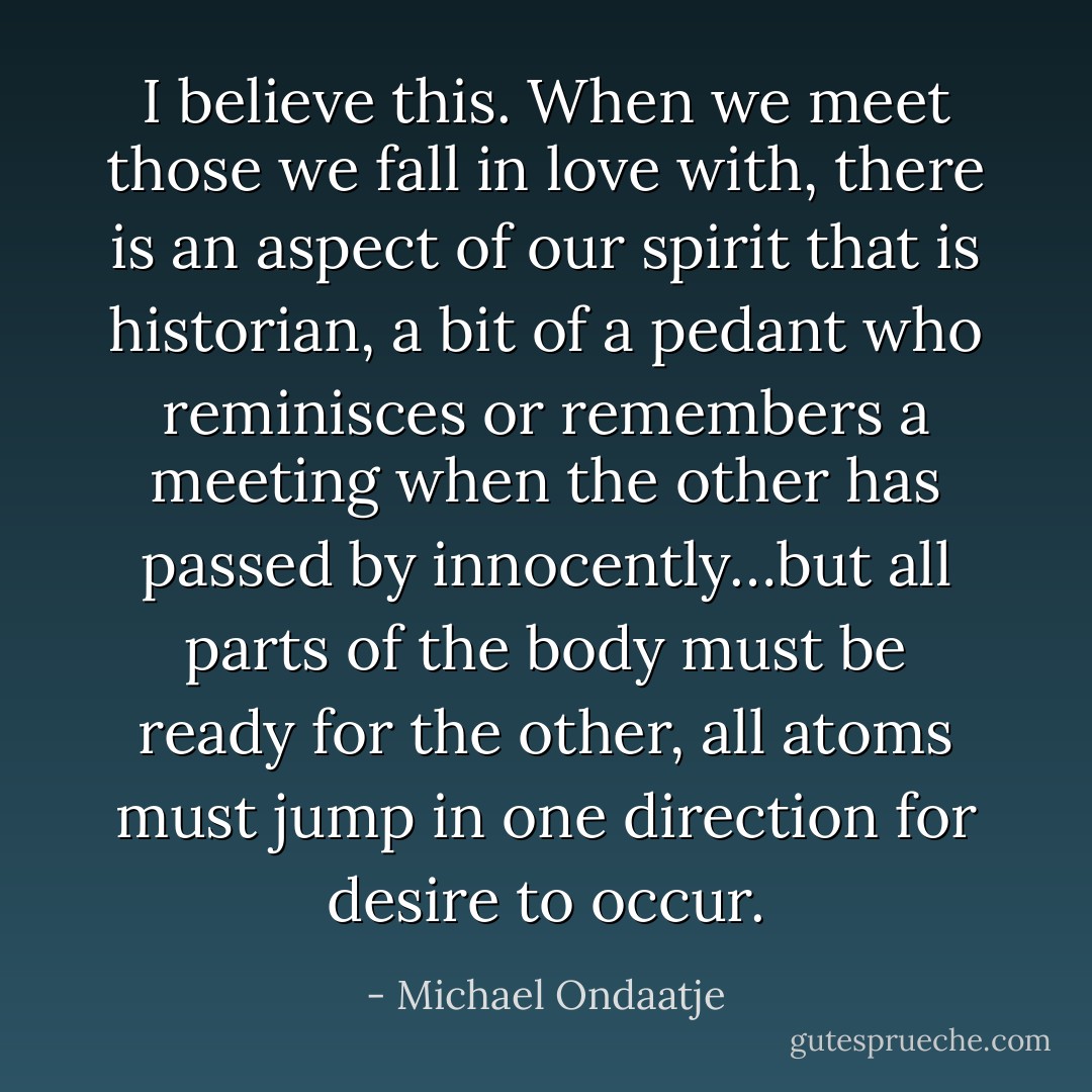 I believe this. When we meet those we fall in love with, there is an aspect of our spirit that is historian, a bit of a pedant who reminisces or remembers a meeting when the other has passed by innocently…but all parts of the body must be ready for the other, all atoms must jump in one direction for desire to occur. - Michael Ondaatje