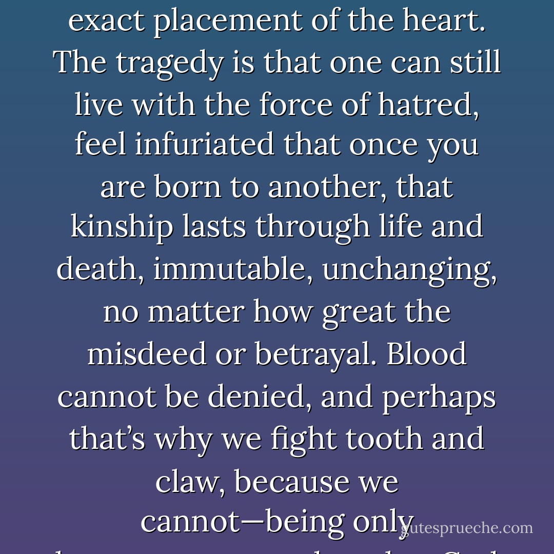 No one fights dirtier or more brutally than blood; only family knows it’s own weaknesses, the exact placement of the heart. The tragedy is that one can still live with the force of hatred, feel infuriated that once you are born to another, that kinship lasts through life and death, immutable, unchanging, no matter how great the misdeed or betrayal. Blood cannot be denied, and perhaps that’s why we fight tooth and claw, because we cannot—being only human—put asunder what God has joined together. - Whitney Otto