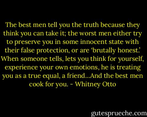 The best men tell you the truth because they think you can take it; the worst men either try to preserve you in some innocent state with their false protection, or are ‘brutally honest.’ When someone tells, lets you think for yourself, experience your own emotions, he is treating you as a true equal, a friend…And the best men cook for you. - Whitney Otto