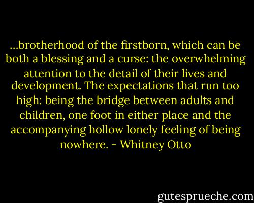 …brotherhood of the firstborn, which can be both a blessing and a curse: the overwhelming attention to the detail of their lives and development. The expectations that run too high: being the bridge between adults and children, one foot in either place and the accompanying hollow lonely feeling of being nowhere. - Whitney Otto