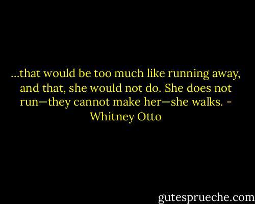 …that would be too much like running away, and that, she would not do. She does not run—they cannot make her—she walks. - Whitney Otto