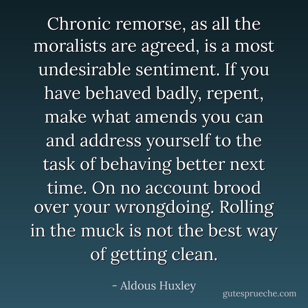 Chronic remorse, as all the moralists are agreed, is a most undesirable sentiment. If you have behaved badly, repent, make what amends you can and address yourself to the task of behaving better next time. On no account brood over your wrongdoing. Rolling in the muck is not the best way of getting clean. - Aldous Huxley