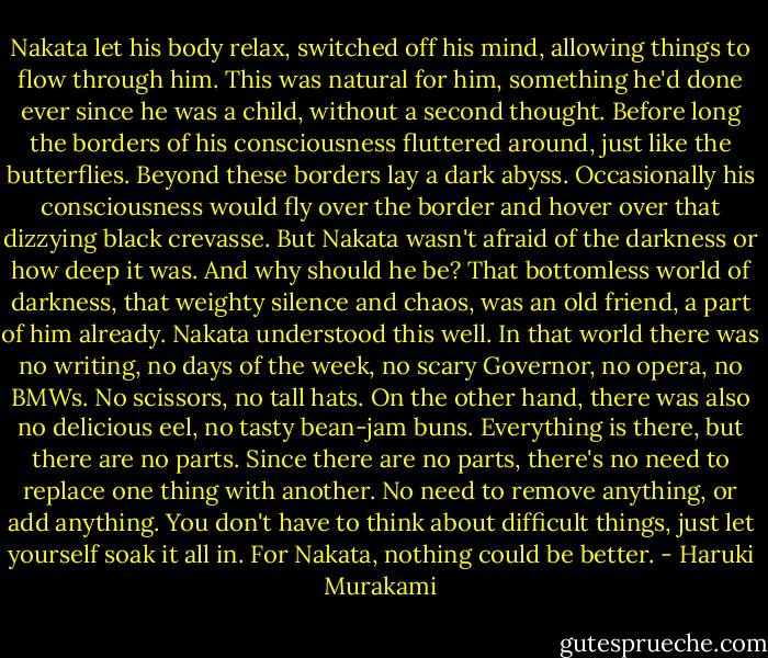 Nakata let his body relax, switched off his mind, allowing things to flow through him. This was natural for him, something he'd done ever since he was a child, without a second thought. Before long the borders of his consciousness fluttered around, just like the butterflies. Beyond these borders lay a dark abyss. Occasionally his consciousness would fly over the border and hover over that dizzying black crevasse. But Nakata wasn't afraid of the darkness or how deep it was. And why should he be? That bottomless world of darkness, that weighty silence and chaos, was an old friend, a part of him already. Nakata understood this well. In that world there was no writing, no days of the week, no scary Governor, no opera, no BMWs. No scissors, no tall hats. On the other hand, there was also no delicious eel, no tasty bean-jam buns. Everything is there, but there are no parts. Since there are no parts, there's no need to replace one thing with another. No need to remove anything, or add anything. You don't have to think about difficult things, just let yourself soak it all in. For Nakata, nothing could be better. - Haruki Murakami
