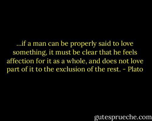 …if a man can be properly said to love something, it must be clear that he feels affection for it as a whole, and does not love part of it to the exclusion of the rest. - Plato