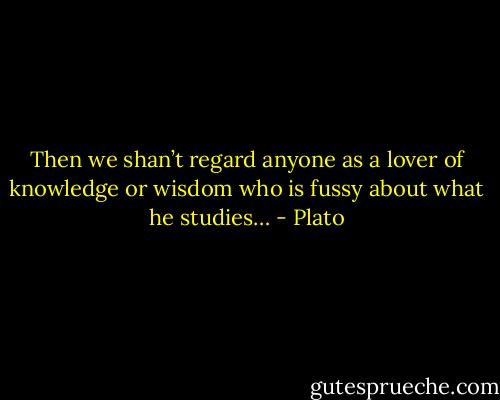 Then we shan’t regard anyone as a lover of knowledge or wisdom who is fussy about what he studies… - Plato