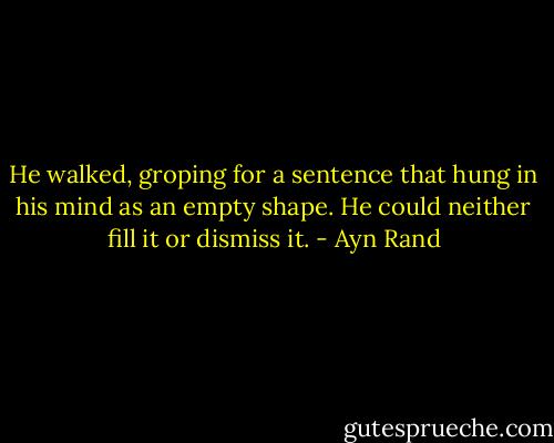 He walked, groping for a sentence that hung in his mind as an empty shape. He could neither fill it or dismiss it. - Ayn Rand