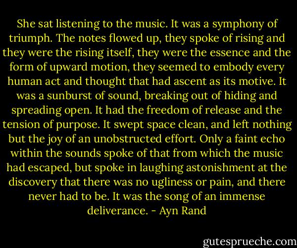 She sat listening to the music. It was a symphony of triumph. The notes flowed up, they spoke of rising and they were the rising itself, they were the essence and the form of upward motion, they seemed to embody every human act and thought that had ascent as its motive. It was a sunburst of sound, breaking out of hiding and spreading open. It had the freedom of release and the tension of purpose. It swept space clean, and left nothing but the joy of an unobstructed effort. Only a faint echo within the sounds spoke of that from which the music had escaped, but spoke in laughing astonishment at the discovery that there was no ugliness or pain, and there never had to be. It was the song of an immense deliverance. - Ayn Rand