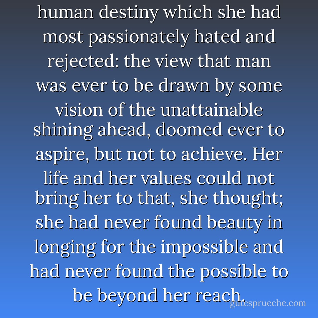 But this was that view of human destiny which she had most passionately hated and rejected: the view that man was ever to be drawn by some vision of the unattainable shining ahead, doomed ever to aspire, but not to achieve. Her life and her values could not bring her to that, she thought; she had never found beauty in longing for the impossible and had never found the possible to be beyond her reach. - Ayn Rand