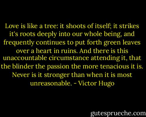 Love is like a tree: it shoots of itself; it strikes it's roots deeply into our whole being, and frequently continues to put forth green leaves over a heart in ruins. And there is this unaccountable circumstance attending it, that the blinder the passion the more tenacious it is. Never is it stronger than when it is most unreasonable. - Victor Hugo