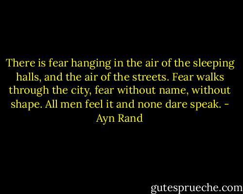 There is fear hanging in the air of the sleeping halls, and the air of the streets. Fear walks through the city, fear without name, without shape. All men feel it and none dare speak. - Ayn Rand