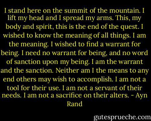I stand here on the summit of the mountain. I lift my head and I spread my arms. This, my body and spirit, this is the end of the quest. I wished to know the meaning of all things. I am the meaning. I wished to find a warrant for being. I need no warrant for being, and no word of sanction upon my being. I am the warrant and the sanction. Neither am I the means to any end others may wish to accomplish. I am not a tool for their use. I am not a servant of their needs. I am not a sacrifice on their alters. - Ayn Rand