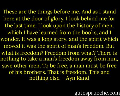 These are the things before me. And as I stand here at the door of glory, I look behind me for the last time. I look upon the history of men, which I have learned from the books, and I wonder. It was a long story, and the spirit which moved it was the spirit of man’s freedom. But what is freedom? Freedom from what? There is nothing to take a man’s freedom away from him, save other men. To be free, a man must be free of his brothers. That is freedom. This and nothing else. - Ayn Rand
