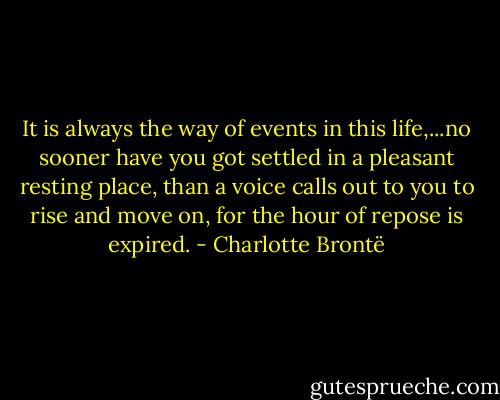 It is always the way of events in this life,...no sooner have you got settled in a pleasant resting place, than a voice calls out to you to rise and move on, for the hour of repose is expired. - Charlotte Brontë