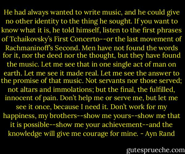 He had always wanted to write music, and he could give no other identity to the thing he sought. If you want to know what it is, he told himself, listen to the first phrases of Tchaikovsky’s First Concerto--or the last movement of Rachmaninoff’s Second. Men have not found the words for it, nor the deed nor the thought, but they have found the music. Let me see that in one single act of man on earth. Let me see it made real. Let me see the answer to the promise of that music. Not servants nor those served; not altars and immolations; but the final, the fulfilled, innocent of pain. Don’t help me or serve me, but let me see it once, because I need it. Don’t work for my happiness, my brothers--show me yours--show me that it is possible--show me your achievement--and the knowledge will give me courage for mine. - Ayn Rand