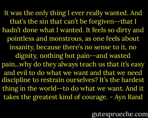 It was the only thing I ever really wanted. And that’s the sin that can’t be forgiven--that I hadn’t done what I wanted. It feels so dirty and pointless and monstrous, as one feels about insanity, because there’s no sense to it, no dignity, nothing but pain--and wasted pain...why do they always teach us that it’s easy and evil to do what we want and that we need discipline to restrain ourselves? It’s the hardest thing in the world--to do what we want. And it takes the greatest kind of courage. - Ayn Rand
