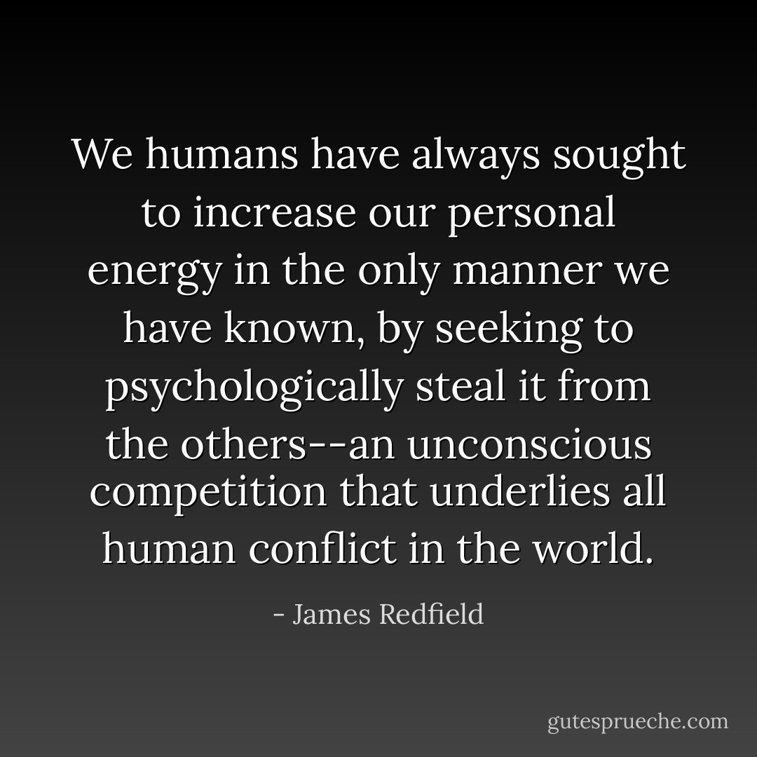 We humans have always sought to increase our personal energy in the only manner we have known, by seeking to psychologically steal it from the others--an unconscious competition that underlies all human conflict in the world. - James Redfield