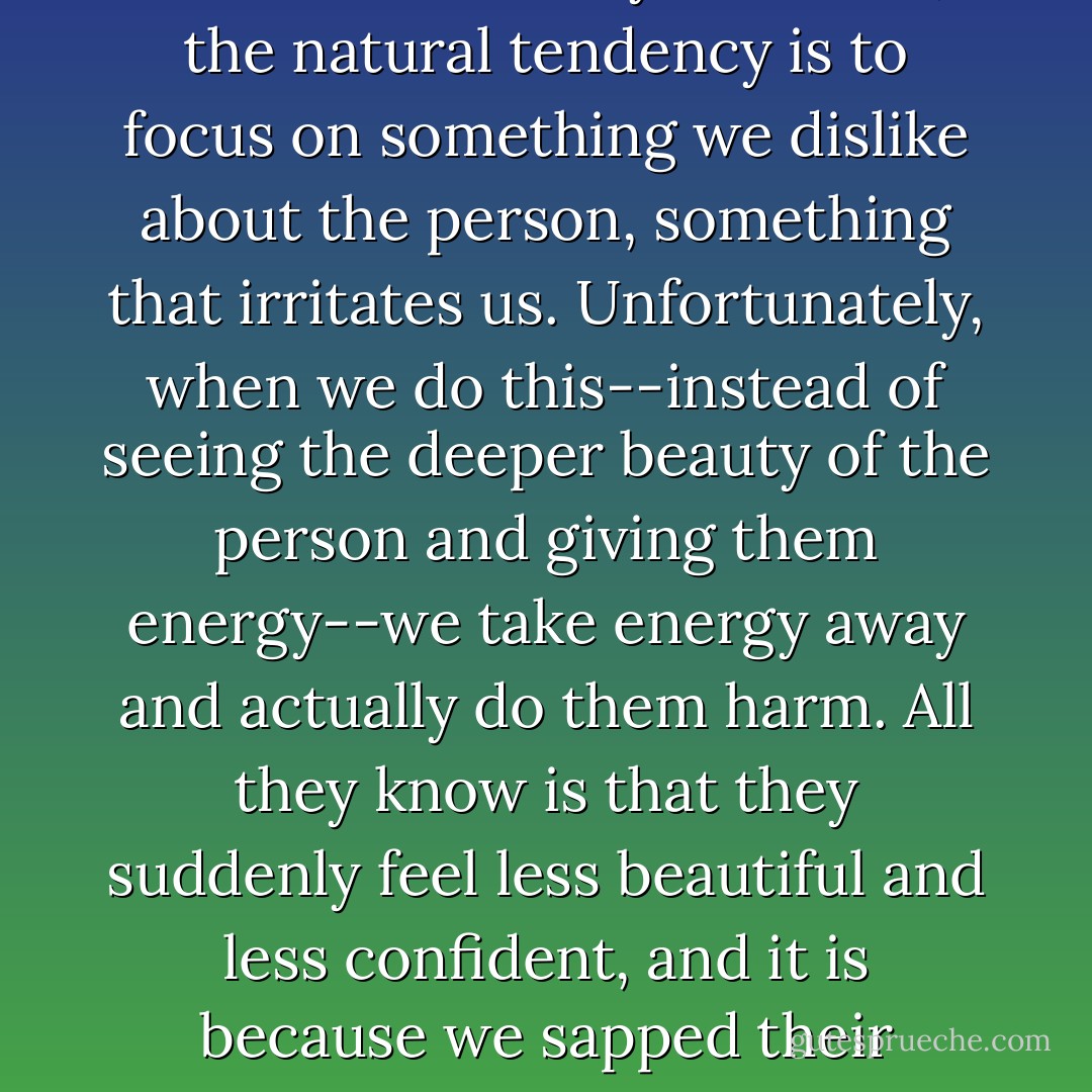 When we dislike someone, or feel threatened by someone, the natural tendency is to focus on something we dislike about the person, something that irritates us. Unfortunately, when we do this--instead of seeing the deeper beauty of the person and giving them energy--we take energy away and actually do them harm. All they know is that they suddenly feel less beautiful and less confident, and it is because we sapped their energy. - James Redfield