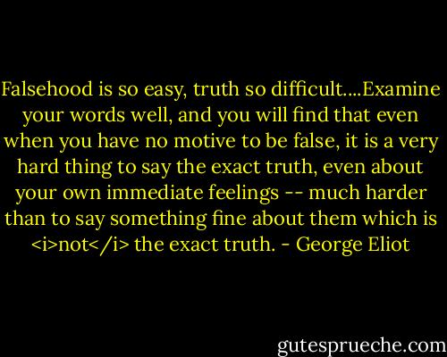 Falsehood is so easy, truth so difficult....Examine your words well, and you will find that even when you have no motive to be false, it is a very hard thing to say the exact truth, even about your own immediate feelings -- much harder than to say something fine about them which is <i>not</i> the exact truth. - George Eliot