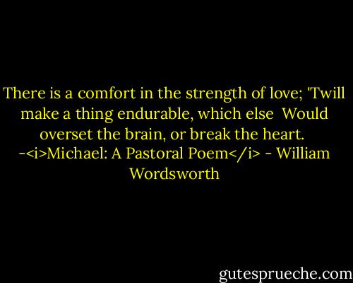 There is a comfort in the strength of love;<br />'Twill make a thing endurable, which else <br />Would overset the brain, or break the heart.<br /><br />-<i>Michael: A Pastoral Poem</i> - William Wordsworth