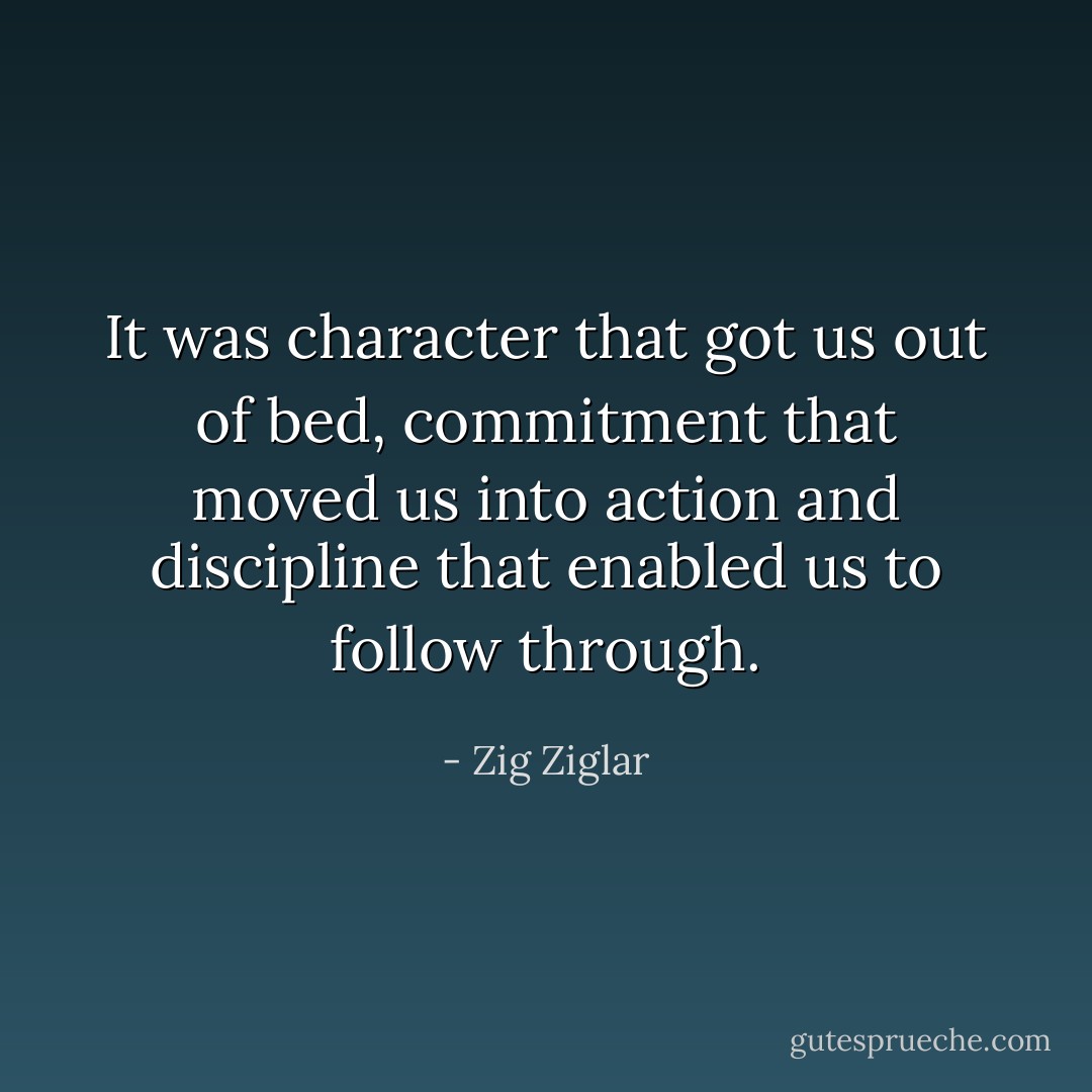 It was character that got us out of bed, commitment that moved us into action and discipline that enabled us to follow through. - Zig Ziglar
