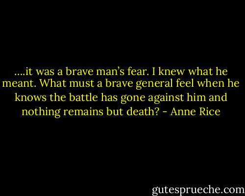 ….it was a brave man’s fear. I knew what he meant. What must a brave general feel when he knows the battle has gone against him and nothing remains but death? - Anne Rice