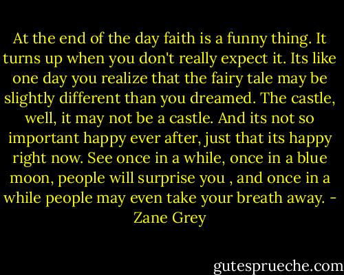 At the end of the day faith is a funny thing. It turns up when you don't really expect it. Its like one day you realize that the fairy tale may be slightly different than you dreamed. The castle, well, it may not be a castle. And its not so important happy ever after, just that its happy right now. See once in a while, once in a blue moon, people will surprise you , and once in a while people may even take your breath away. - Zane Grey