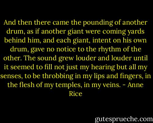 And then there came the pounding of another drum, as if another giant were coming yards behind him, and each giant, intent on his own drum, gave no notice to the rhythm of the other. The sound grew louder and louder until it seemed to fill not just my hearing but all my senses, to be throbbing in my lips and fingers, in the flesh of my temples, in my veins. - Anne Rice