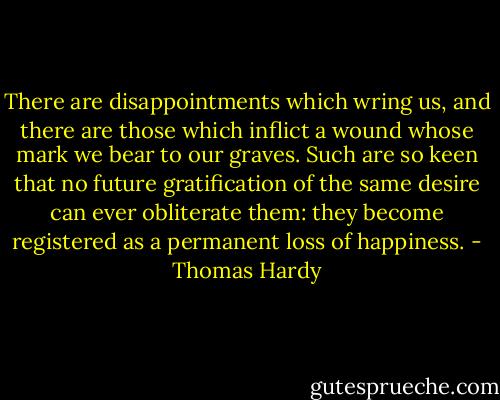 There are disappointments which wring us, and there are those which inflict a wound whose mark we bear to our graves. Such are so keen that no future gratification of the same desire can ever obliterate them: they become registered as a permanent loss of happiness. - Thomas Hardy