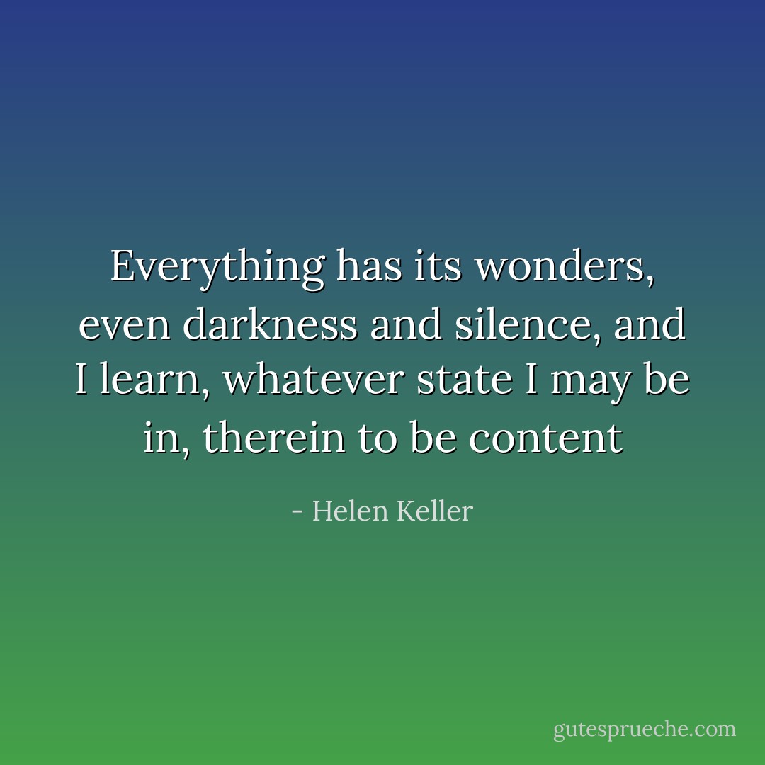 Everything has its wonders, even darkness and silence, and I learn, whatever state I may be in, therein to be content - Helen Keller
