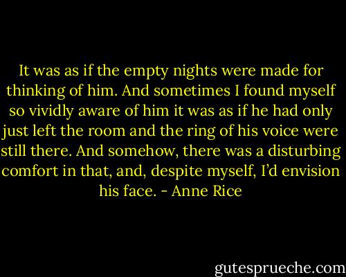 It was as if the empty nights were made for thinking of him. And sometimes I found myself so vividly aware of him it was as if he had only just left the room and the ring of his voice were still there. And somehow, there was a disturbing comfort in that, and, despite myself, I’d envision his face. - Anne Rice