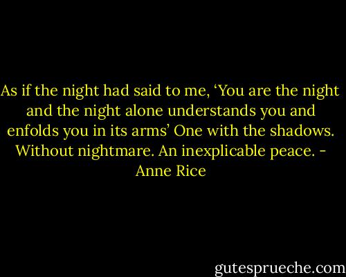 As if the night had said to me, ‘You are the night and the night alone understands you and enfolds you in its arms’ One with the shadows. Without nightmare. An inexplicable peace. - Anne Rice