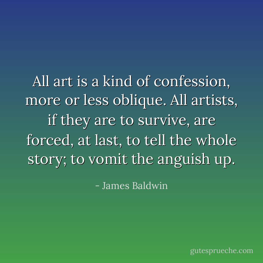 All art is a kind of confession, more or less oblique. All artists, if they are to survive, are forced, at last, to tell the whole story; to vomit the anguish up. - James Baldwin