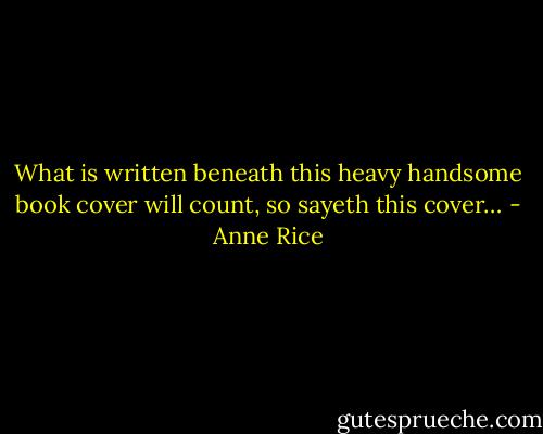 What is written beneath this heavy handsome book cover will count, so sayeth this cover… - Anne Rice