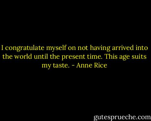 I congratulate myself on not having arrived into the world until the present time. This age suits my taste. - Anne Rice