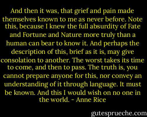 And then it was, that grief and pain made themselves known to me as never before. Note this, because I knew the full absurdity of Fate and Fortune and Nature more truly than a human can bear to know it. And perhaps the description of this, brief as it is, may give consolation to another. The worst takes its time to come, and then to pass. The truth is, you cannot prepare anyone for this, nor convey an understanding of it through language. It must be known. And this I would wish on no one in the world. - Anne Rice