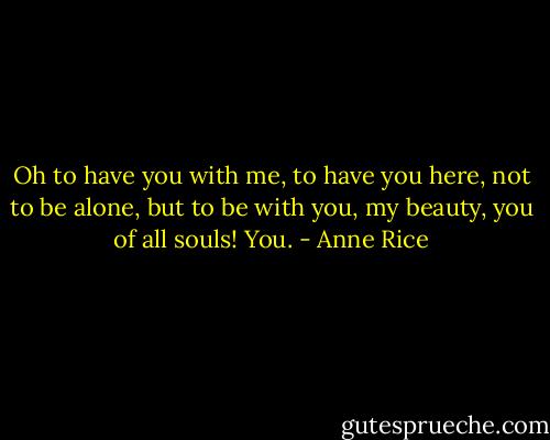 Oh to have you with me, to have you here, not to be alone, but to be with you, my beauty, you of all souls! You. - Anne Rice