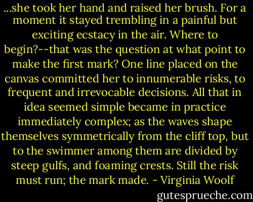 ...she took her hand and raised her brush. For a moment it stayed trembling in a painful but exciting ecstacy in the air. Where to begin?--that was the question at what point to make the first mark? One line placed on the canvas committed her to innumerable risks, to frequent and irrevocable decisions. All that in idea seemed simple became in practice immediately complex; as the waves shape themselves symmetrically from the cliff top, but to the swimmer among them are divided by steep gulfs, and foaming crests. Still the risk must run; the mark made. - Virginia Woolf