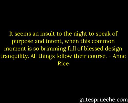It seems an insult to the night to speak of purpose and intent, when this common moment is so brimming full of blessed design tranquility. All things follow their course. - Anne Rice