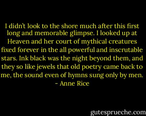 I didn’t look to the shore much after this first long and memorable glimpse. I looked up at Heaven and her court of mythical creatures fixed forever in the all powerful and inscrutable stars. Ink black was the night beyond them, and they so like jewels that old poetry came back to me, the sound even of hymns sung only by men. - Anne Rice